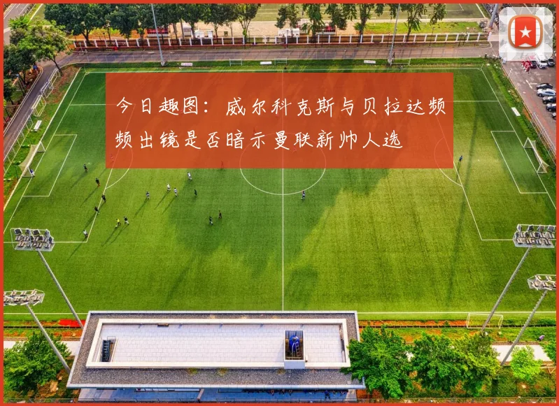 今日趣图：威尔科克斯与贝拉达频频出镜是否暗示曼联新帅人选