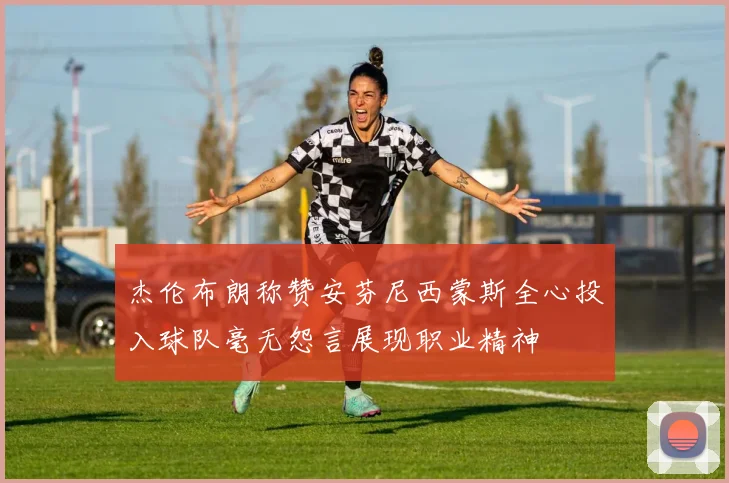 杰伦布朗称赞安芬尼西蒙斯全心投入球队毫无怨言展现职业精神