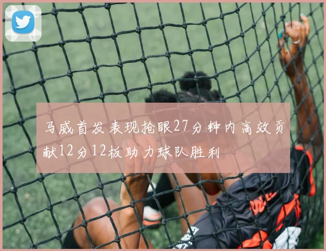 马威首发表现抢眼27分钟内高效贡献12分12板助力球队胜利