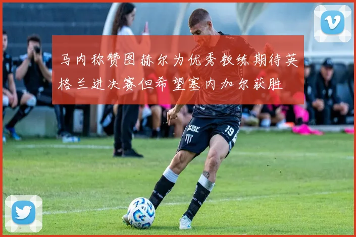 马内称赞图赫尔为优秀教练期待英格兰进决赛但希望塞内加尔获胜