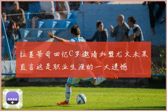 拉基蒂奇回忆C罗邀请加盟尤文未果直言这是职业生涯的一大遗憾
