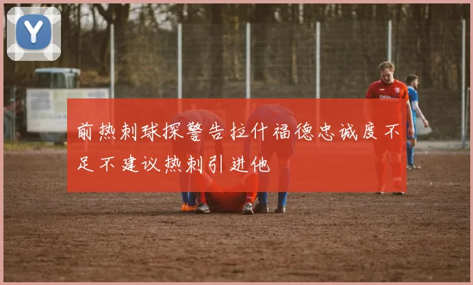 前热刺球探警告拉什福德忠诚度不足不建议热刺引进他