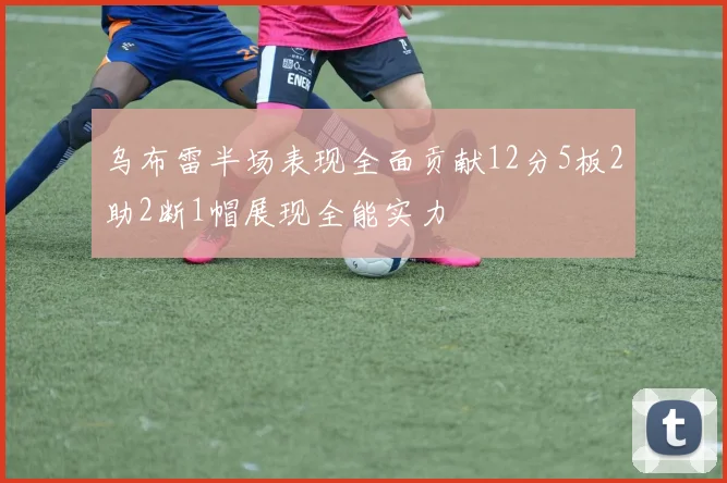 乌布雷半场表现全面贡献12分5板2助2断1帽展现全能实力