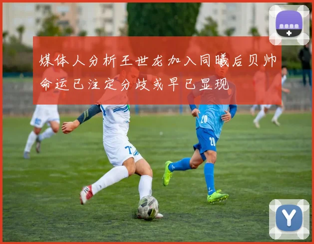 媒体人分析王世龙加入同曦后贝帅命运已注定分歧或早已显现