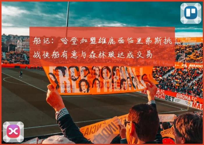 船记：哈登加盟雄鹿面临里弗斯挑战快船有意与森林狼达成交易