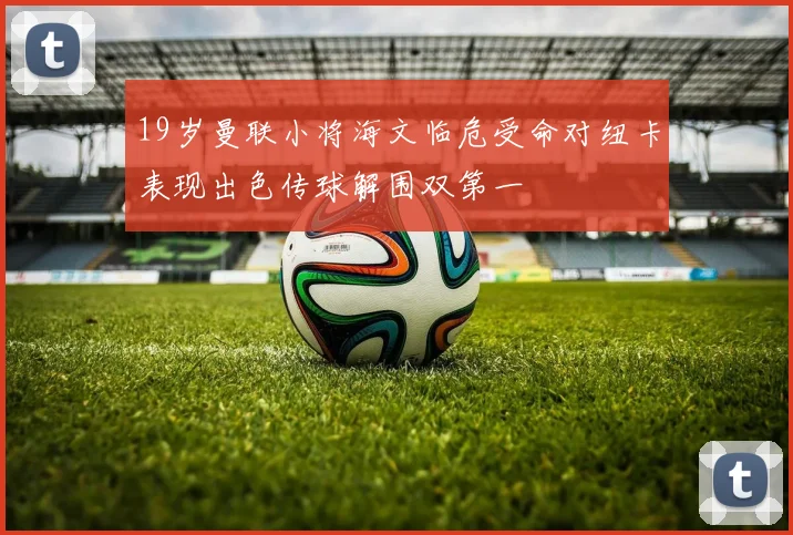 19岁曼联小将海文临危受命对纽卡表现出色传球解围双第一