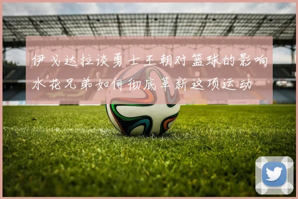 伊戈达拉谈勇士王朝对篮球的影响水花兄弟如何彻底革新这项运动