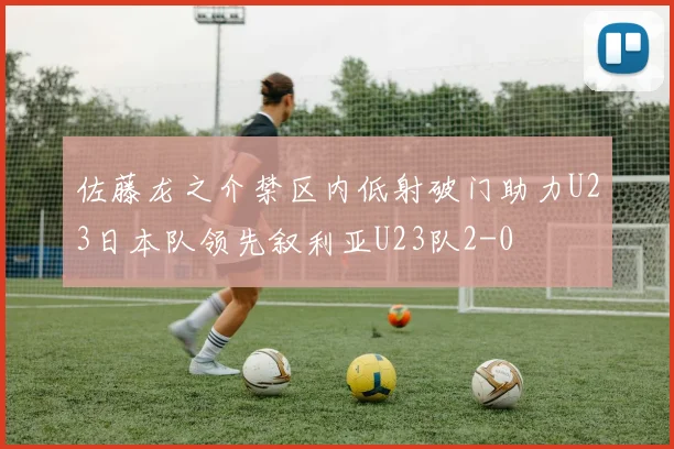 佐藤龙之介禁区内低射破门助力U23日本队领先叙利亚U23队2-0