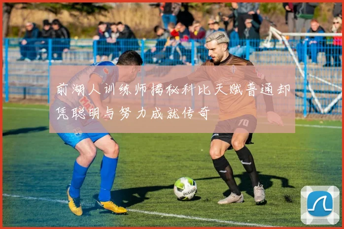 前湖人训练师揭秘科比天赋普通却凭聪明与努力成就传奇