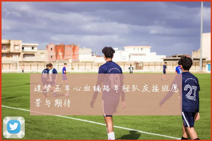追梦五年心血铺路年轻队友接班愿景与期待