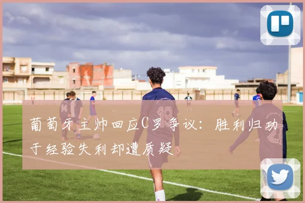 葡萄牙主帅回应C罗争议：胜利归功于经验失利却遭质疑