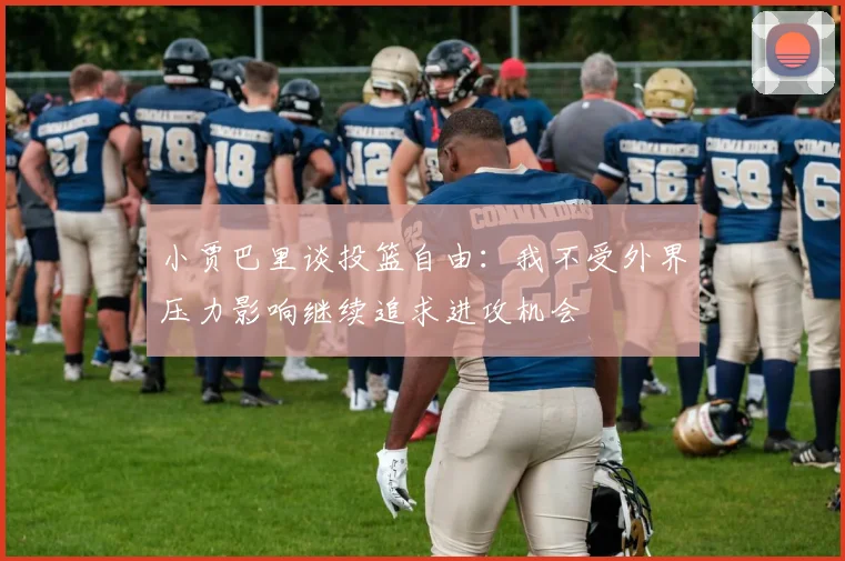 小贾巴里谈投篮自由：我不受外界压力影响继续追求进攻机会