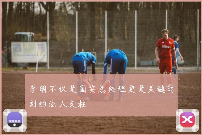 李明不仅是国安总经理更是关键时刻的法人支柱