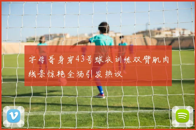 字母哥身穿43号球衣训练双臂肌肉线条惊艳全场引发热议