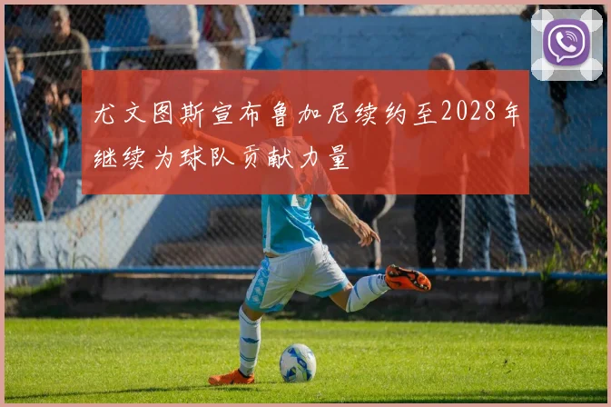 尤文图斯宣布鲁加尼续约至2028年继续为球队贡献力量