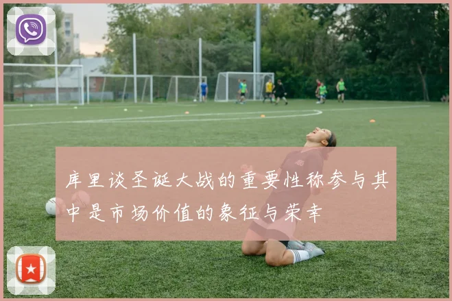 库里谈圣诞大战的重要性称参与其中是市场价值的象征与荣幸