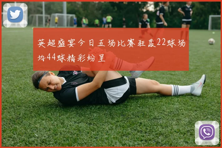 英超盛宴今日五场比赛狂轰22球场均44球精彩纷呈