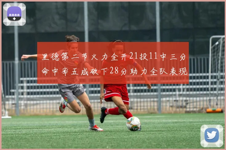 里德第二节火力全开21投11中三分命中率五成砍下28分助力全队表现出色