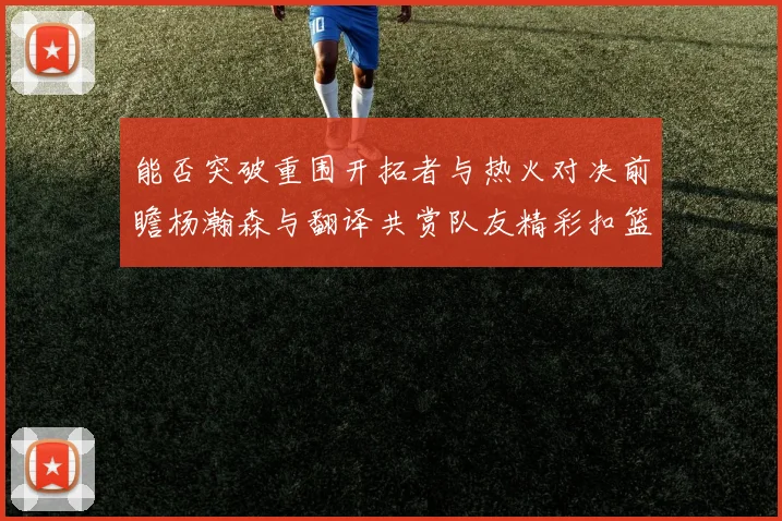 能否突破重围开拓者与热火对决前瞻杨瀚森与翻译共赏队友精彩扣篮瞬间