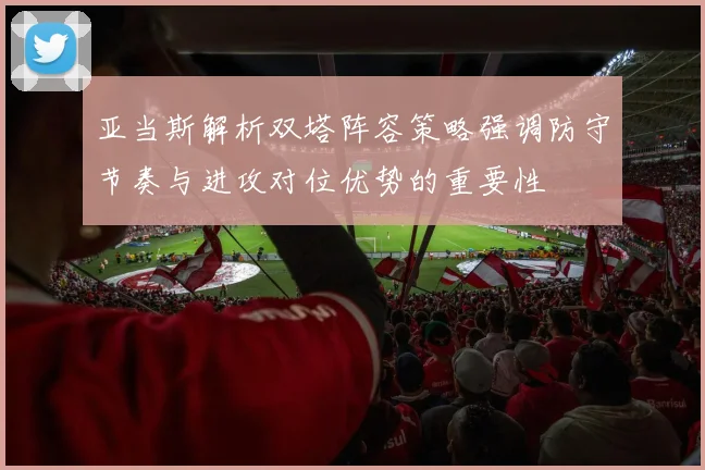 亚当斯解析双塔阵容策略强调防守节奏与进攻对位优势的重要性