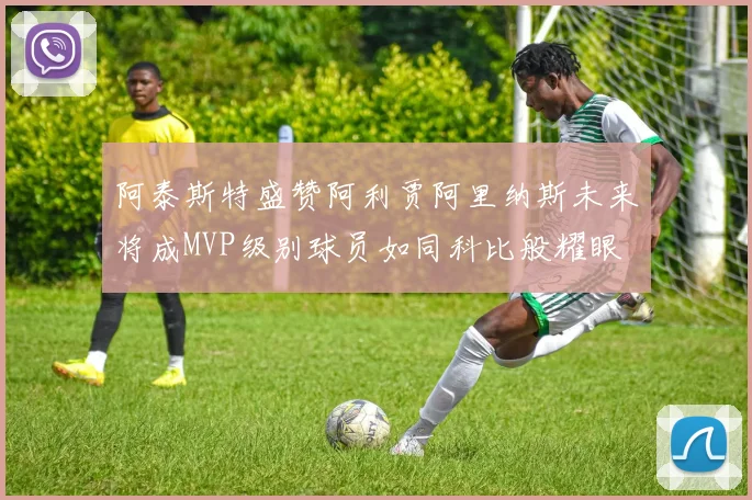 阿泰斯特盛赞阿利贾阿里纳斯未来将成MVP级别球员如同科比般耀眼