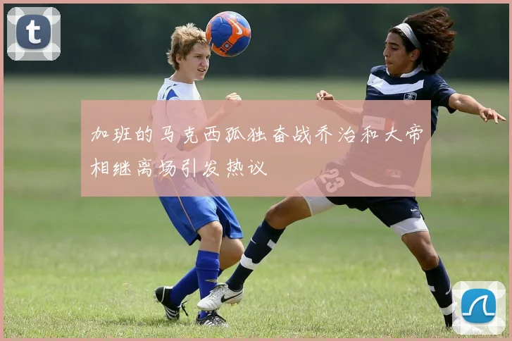 加班的马克西孤独奋战乔治和大帝相继离场引发热议