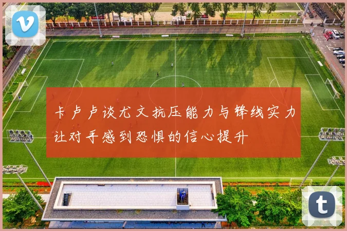 卡卢卢谈尤文抗压能力与锋线实力让对手感到恐惧的信心提升