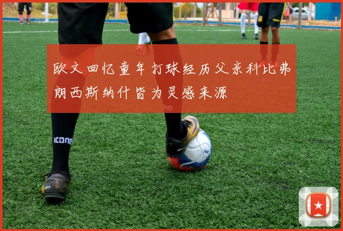 欧文回忆童年打球经历父亲科比弗朗西斯纳什皆为灵感来源