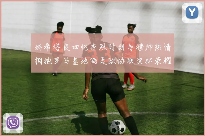 姆希塔良回忆夺冠时刻与穆帅热情拥抱罗马基地满是欧协联奖杯荣耀