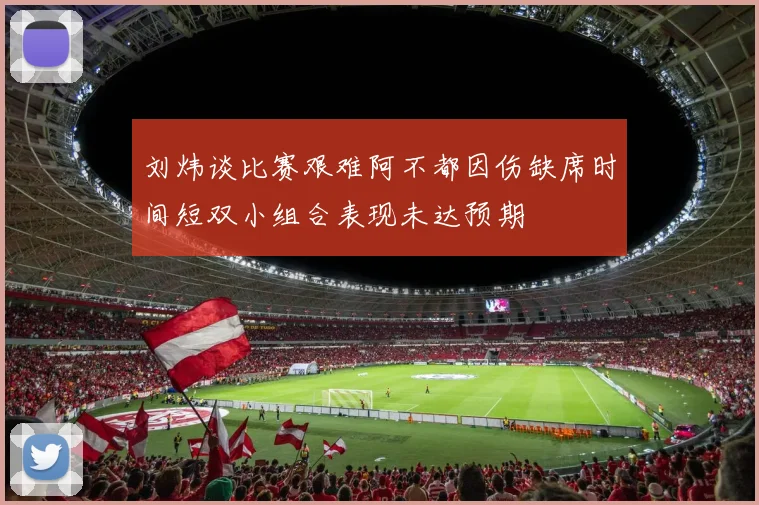 刘炜谈比赛艰难阿不都因伤缺席时间短双小组合表现未达预期