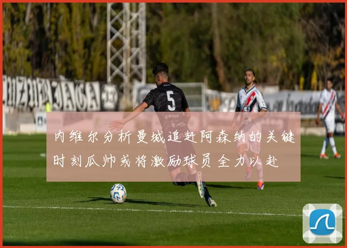 内维尔分析曼城追赶阿森纳的关键时刻瓜帅或将激励球员全力以赴