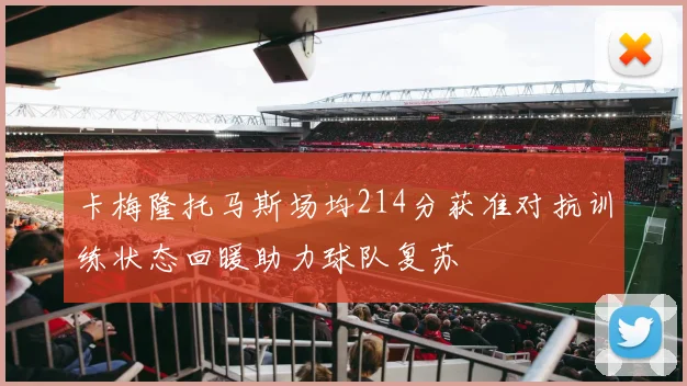 卡梅隆托马斯场均214分获准对抗训练状态回暖助力球队复苏