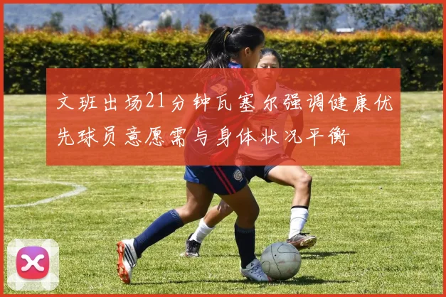 文班出场21分钟瓦塞尔强调健康优先球员意愿需与身体状况平衡