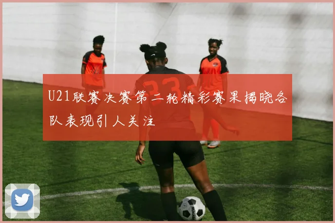 U21联赛决赛第二轮精彩赛果揭晓各队表现引人关注