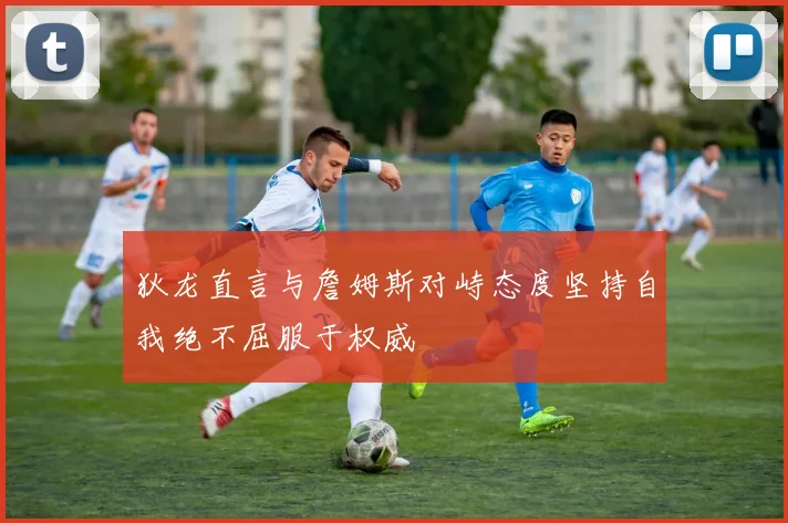 狄龙直言与詹姆斯对峙态度坚持自我绝不屈服于权威