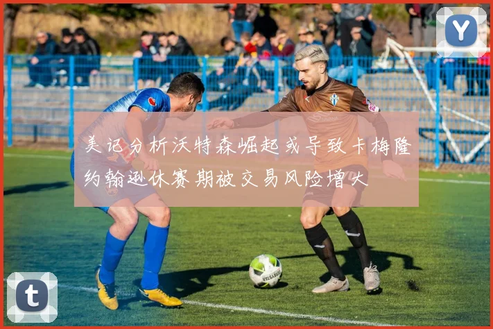 美记分析沃特森崛起或导致卡梅隆约翰逊休赛期被交易风险增大